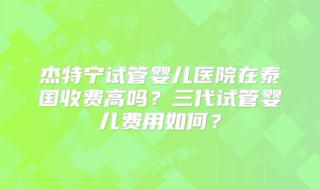 杰特宁试管婴儿医院在泰国收费高吗？三代试管婴儿费用如何？