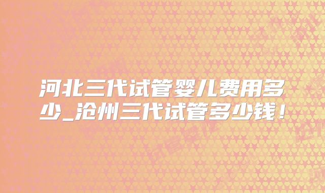 河北三代试管婴儿费用多少_沧州三代试管多少钱！