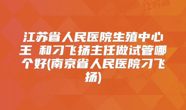 江苏省人民医院生殖中心王媁和刁飞扬主任做试管哪个好(南京省人民医院刁飞扬)