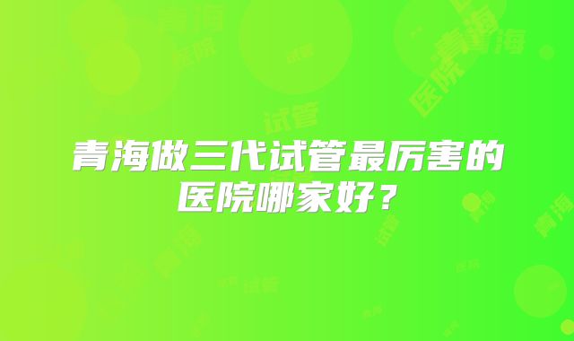 青海做三代试管最厉害的医院哪家好?