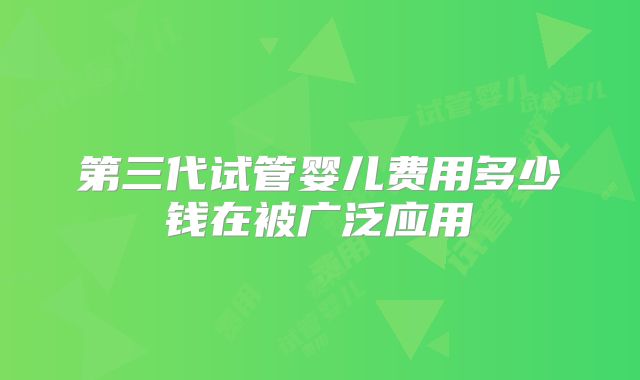 第三代试管婴儿费用多少钱在被广泛应用
