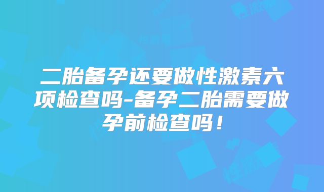 二胎备孕还要做性激素六项检查吗-备孕二胎需要做孕前检查吗！
