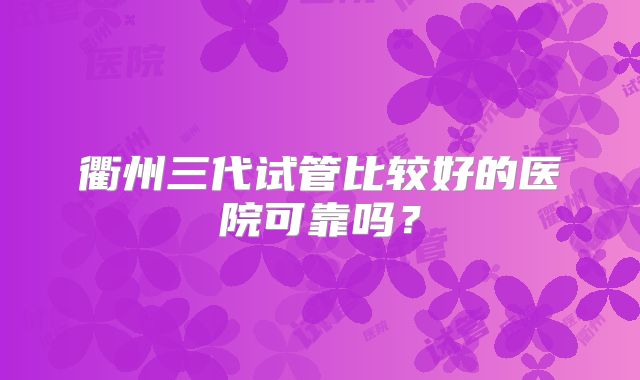 衢州三代试管比较好的医院可靠吗？