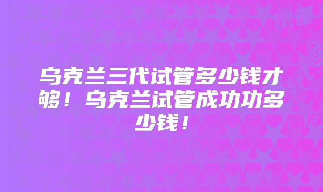 乌克兰三代试管多少钱才够！乌克兰试管成功功多少钱！