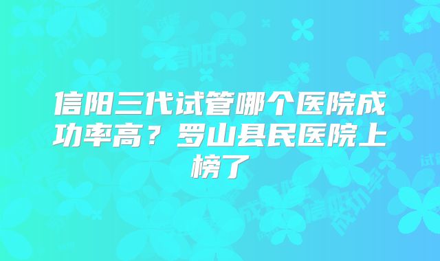 信阳三代试管哪个医院成功率高？罗山县民医院上榜了