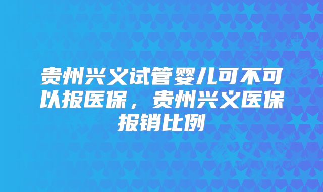 贵州兴义试管婴儿可不可以报医保，贵州兴义医保报销比例