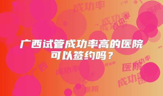 广西试管成功率高的医院可以签约吗?