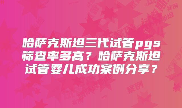 哈萨克斯坦三代试管pgs筛查率多高？哈萨克斯坦试管婴儿成功案例分享？