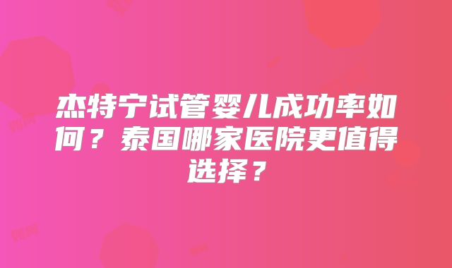 杰特宁试管婴儿成功率如何？泰国哪家医院更值得选择？