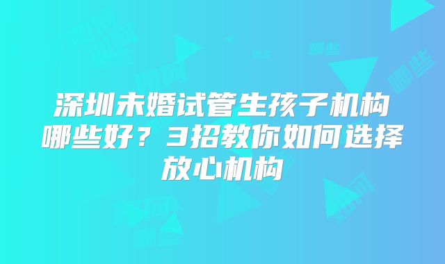 深圳未婚试管生孩子机构哪些好?3招教你如何选择放心机构