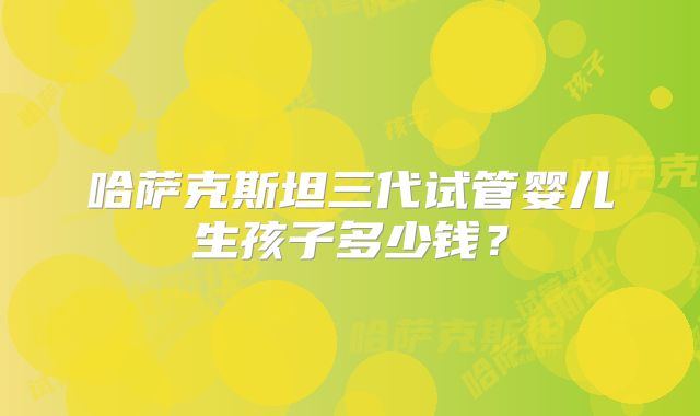 哈萨克斯坦三代试管婴儿生孩子多少钱？