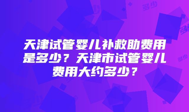 天津试管婴儿补救助费用是多少？天津市试管婴儿费用大约多少？