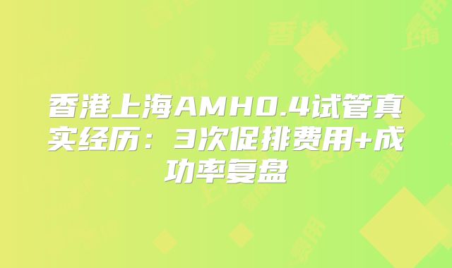 香港上海AMH0.4试管真实经历：3次促排费用+成功率复盘