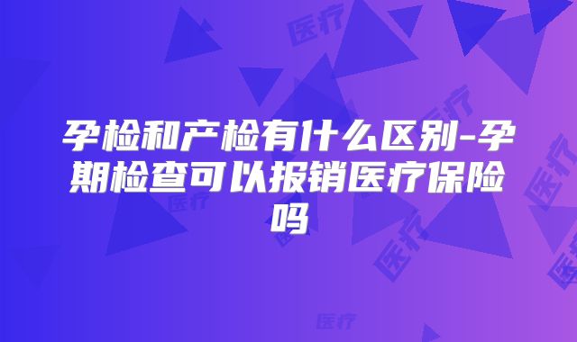 孕检和产检有什么区别-孕期检查可以报销医疗保险吗