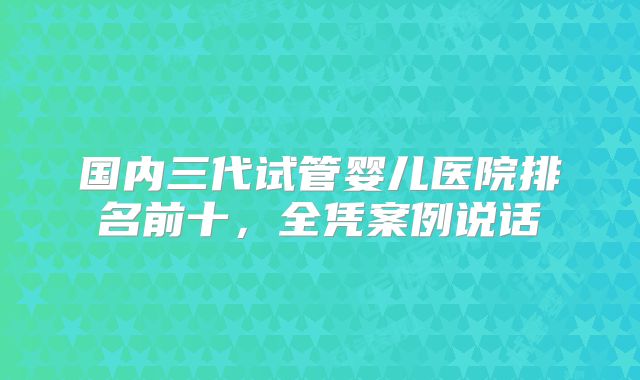 国内三代试管婴儿医院排名前十，全凭案例说话
