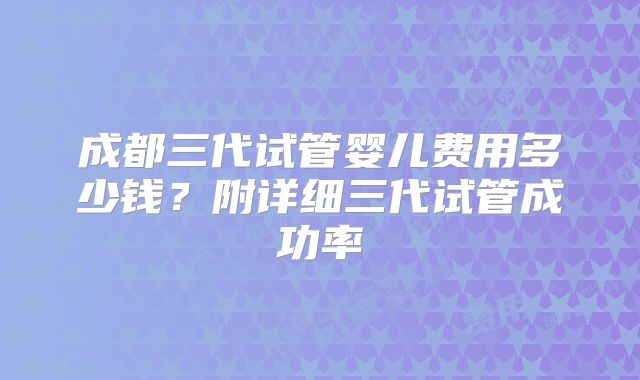 成都三代试管婴儿费用多少钱？附详细三代试管成功率