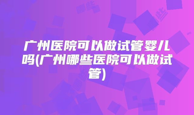 广州医院可以做试管婴儿吗(广州哪些医院可以做试管)