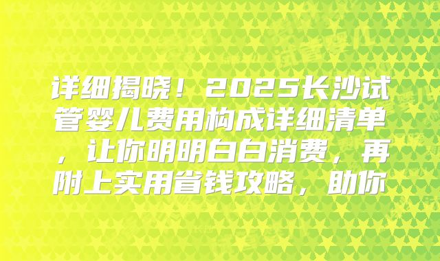 详细揭晓!2025长沙试管婴儿费用构成详细清单,让你明明白白消费,再附上实用省钱攻略,助你