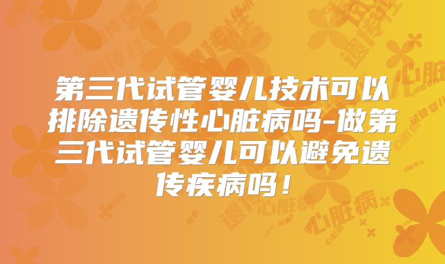 第三代试管婴儿技术可以排除遗传性心脏病吗-做第三代试管婴儿可以避免遗传疾病吗！
