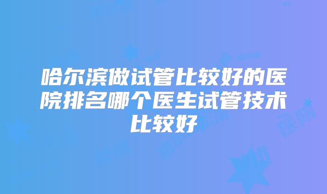 哈尔滨做试管比较好的医院排名哪个医生试管技术比较好