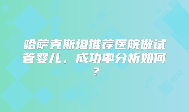 哈萨克斯坦推荐医院做试管婴儿，成功率分析如何？