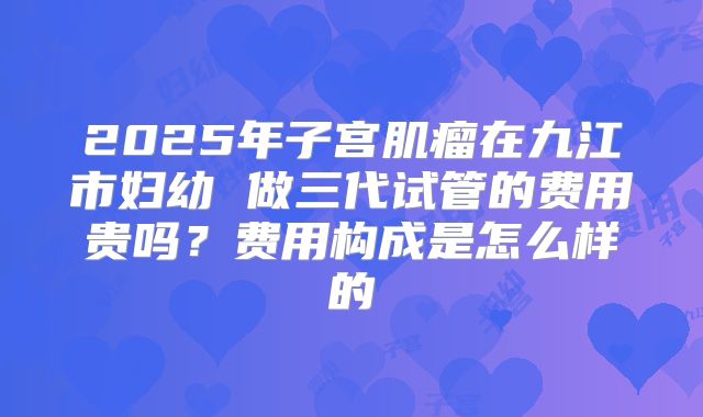 2025年子宫肌瘤在九江市妇幼 做三代试管的费用贵吗?费用构成是怎么样的