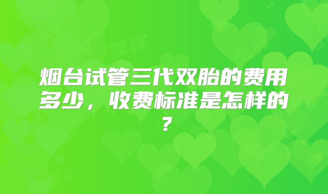 烟台试管三代双胎的费用多少，收费标准是怎样的？