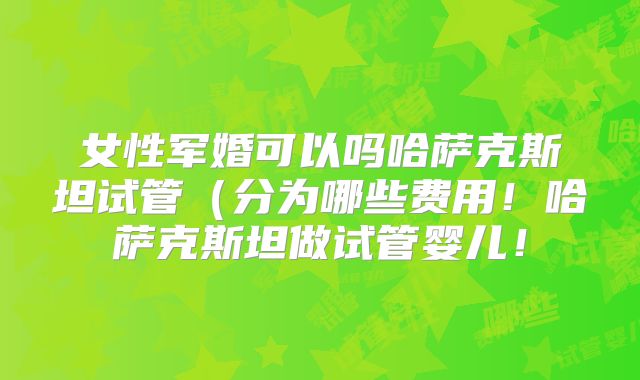 女性军婚可以吗哈萨克斯坦试管（分为哪些费用！哈萨克斯坦做试管婴儿！