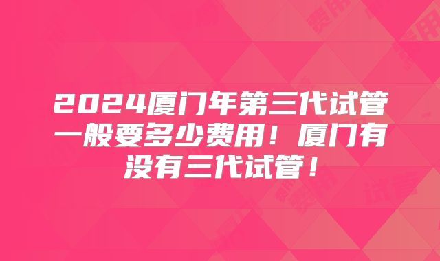 2024厦门年第三代试管一般要多少费用！厦门有没有三代试管！