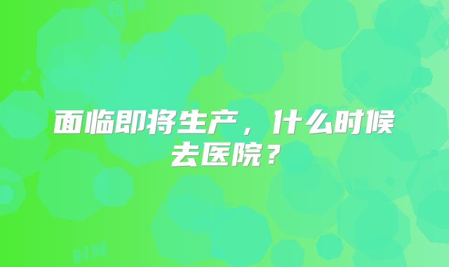 面临即将生产，什么时候去医院？