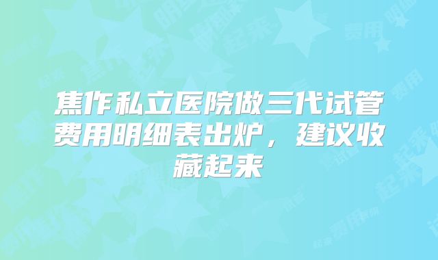 焦作私立医院做三代试管费用明细表出炉,建议收藏起来