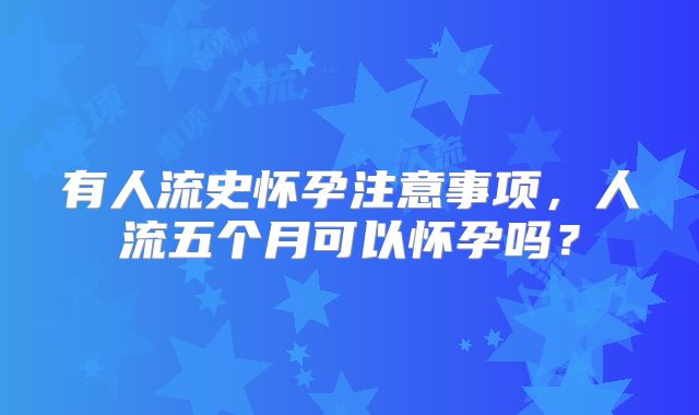 有人流史怀孕注意事项，人流五个月可以怀孕吗？