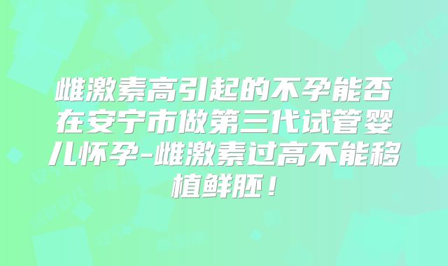 雌激素高引起的不孕能否在安宁市做第三代试管婴儿怀孕-雌激素过高不能移植鲜胚！