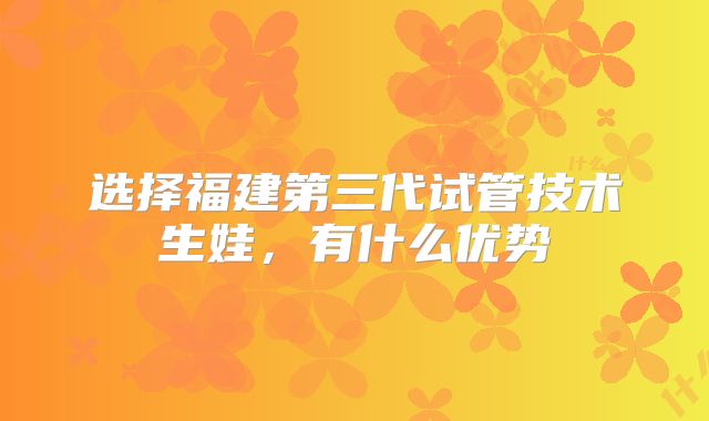 选择福建第三代试管技术生娃，有什么优势