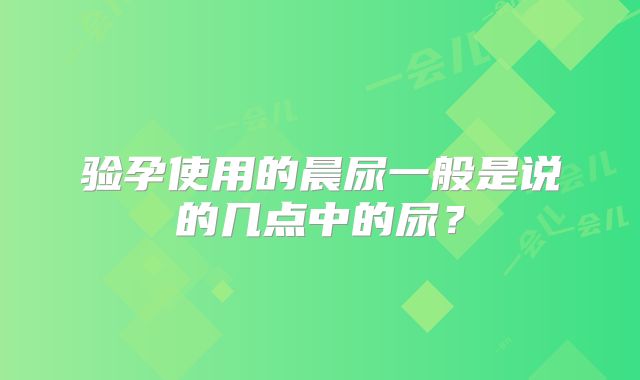 验孕使用的晨尿一般是说的几点中的尿？