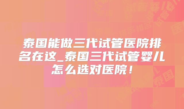 泰国能做三代试管医院排名在这_泰国三代试管婴儿怎么选对医院！