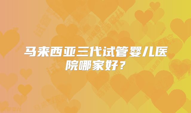 马来西亚三代试管婴儿医院哪家好?