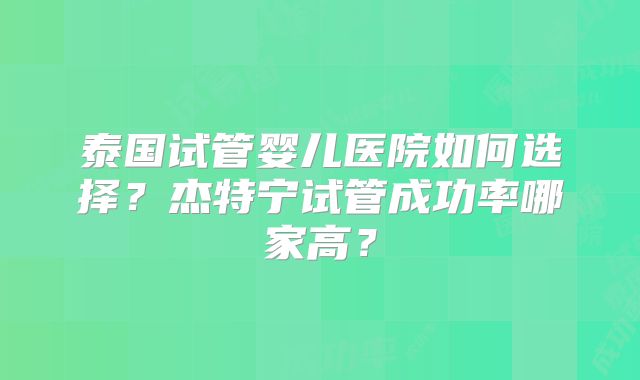 泰国试管婴儿医院如何选择？杰特宁试管成功率哪家高？