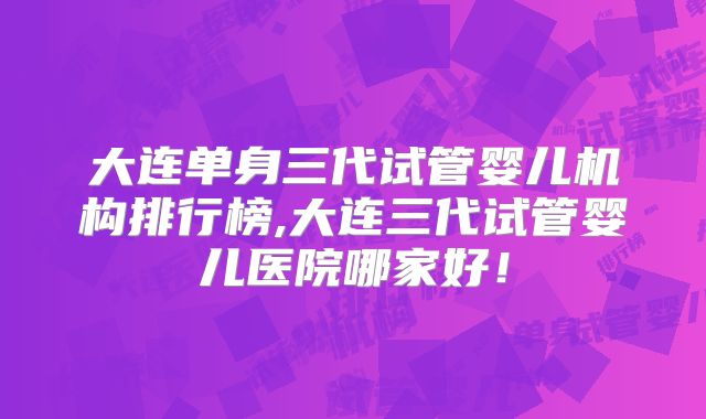 大连单身三代试管婴儿机构排行榜,大连三代试管婴儿医院哪家好！