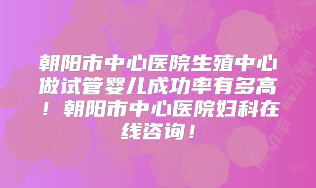 朝阳市中心医院生殖中心做试管婴儿成功率有多高！朝阳市中心医院妇科在线咨询！