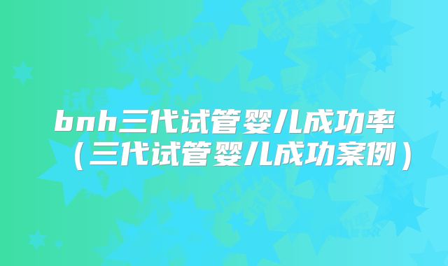 bnh三代试管婴儿成功率（三代试管婴儿成功案例）