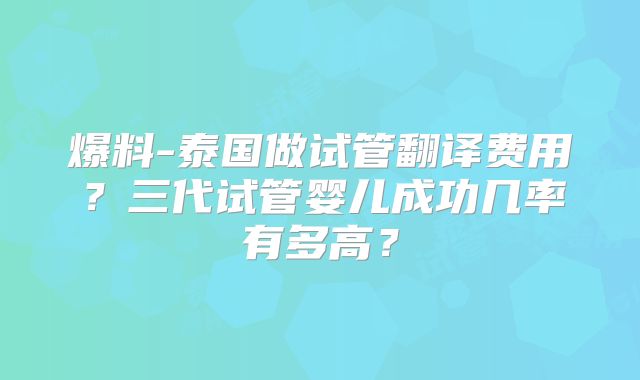 爆料-泰国做试管翻译费用？三代试管婴儿成功几率有多高？