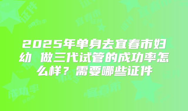 2025年单身去宜春市妇幼 做三代试管的成功率怎么样?需要哪些证件