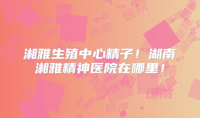 湘雅生殖中心精子！湖南湘雅精神医院在哪里！