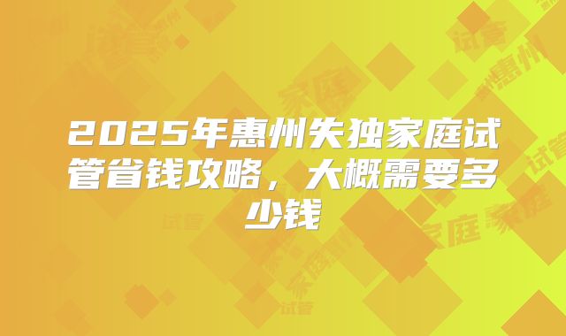2025年惠州失独家庭试管省钱攻略，大概需要多少钱