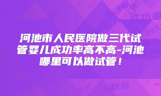 河池市人民医院做三代试管婴儿成功率高不高-河池哪里可以做试管！