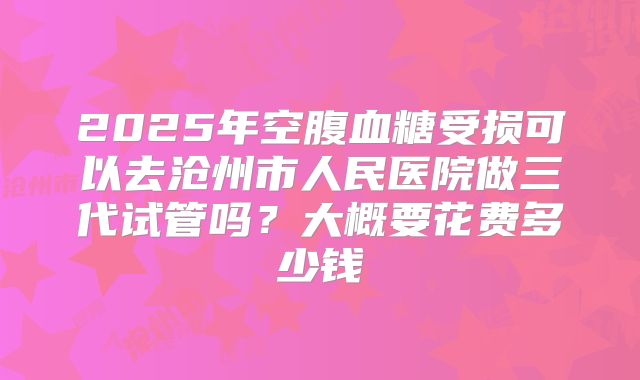 2025年空腹血糖受损可以去沧州市人民医院做三代试管吗?大概要花费多少钱