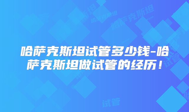 哈萨克斯坦试管多少钱-哈萨克斯坦做试管的经历！