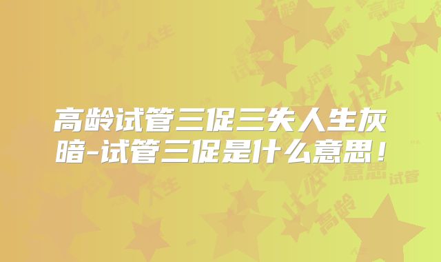 高龄试管三促三失人生灰暗-试管三促是什么意思！