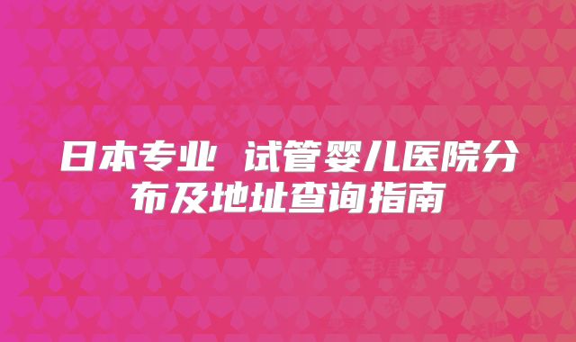 日本专业 试管婴儿医院分布及地址查询指南